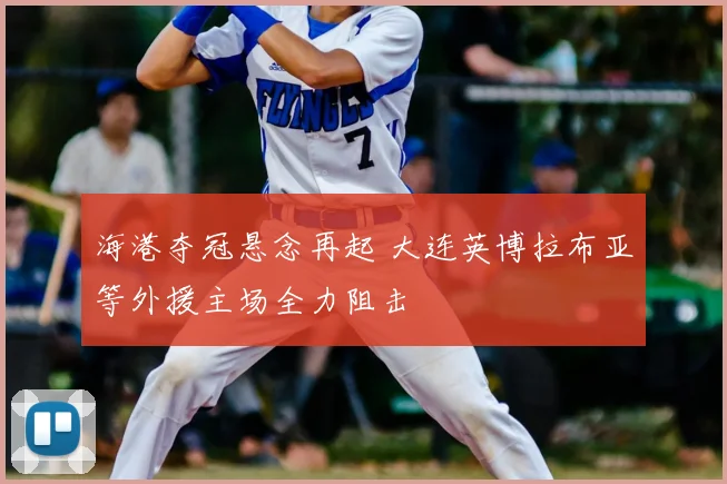 海港夺冠悬念再起 大连英博拉布亚等外援主场全力阻击