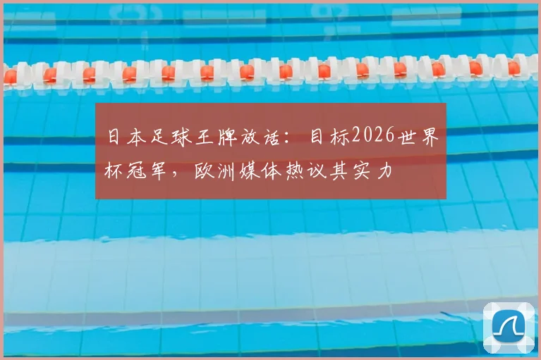 日本足球王牌放话：目标2026世界杯冠军，欧洲媒体热议其实力